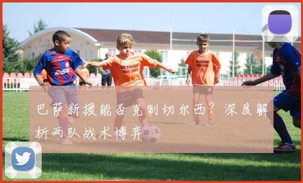 巴萨新援能否克制切尔西？深度解析两队战术博弈