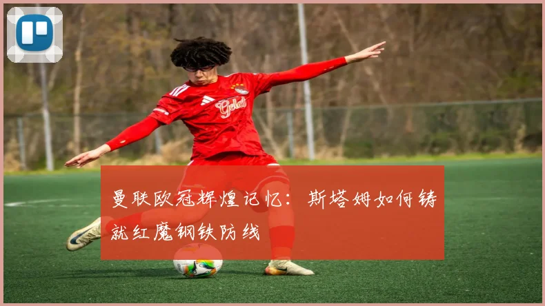 曼联欧冠辉煌记忆：斯塔姆如何铸就红魔钢铁防线