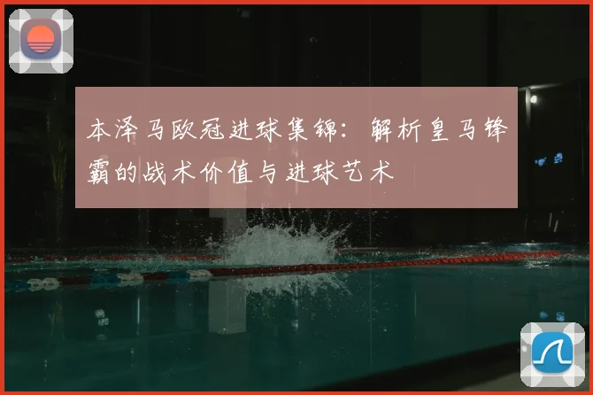 本泽马欧冠进球集锦：解析皇马锋霸的战术价值与进球艺术