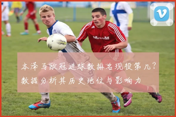 本泽马欧冠进球数排名现役第几？数据分析其历史地位与影响力
