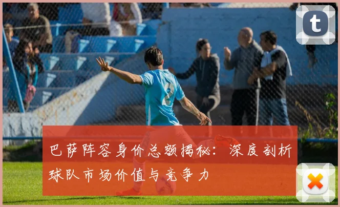 巴萨阵容身价总额揭秘：深度剖析球队市场价值与竞争力