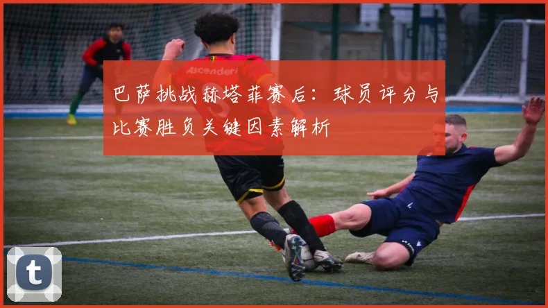 巴萨挑战赫塔菲赛后：球员评分与比赛胜负关键因素解析