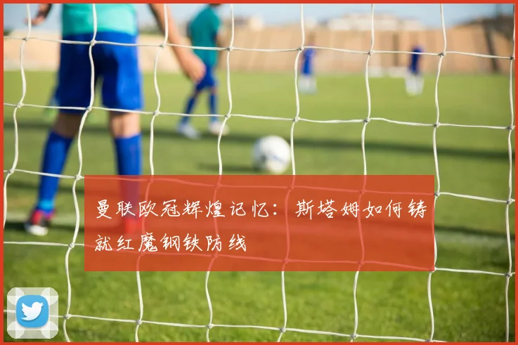 曼联欧冠辉煌记忆：斯塔姆如何铸就红魔钢铁防线