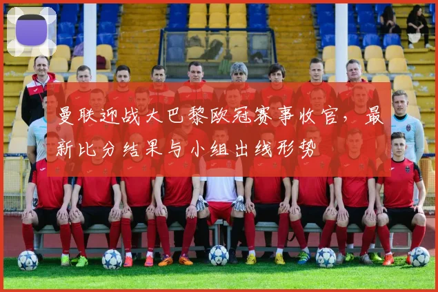 曼联迎战大巴黎欧冠赛事收官，最新比分结果与小组出线形势