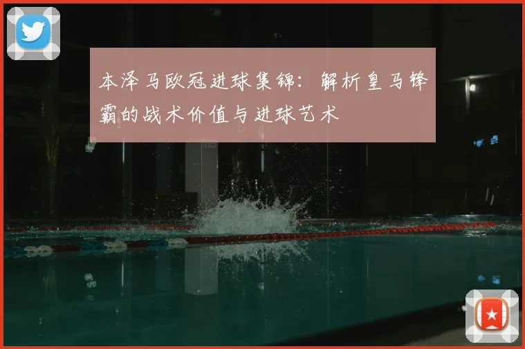 本泽马欧冠进球集锦：解析皇马锋霸的战术价值与进球艺术