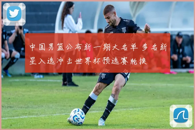 中国男篮公布新一期大名单 多名新星入选冲击世界杯预选赛轮换